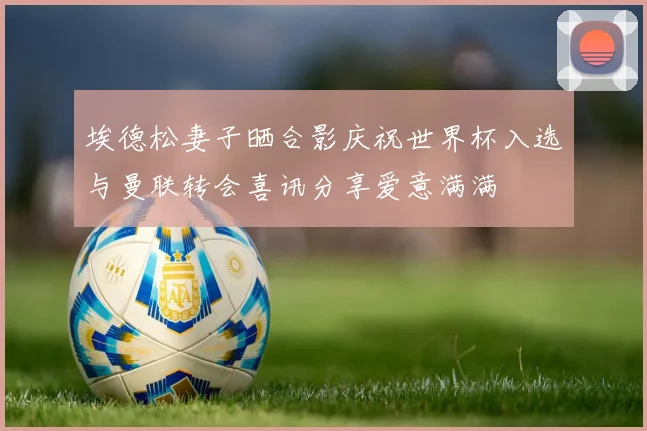 埃德松妻子晒合影庆祝世界杯入选与曼联转会喜讯分享爱意满满