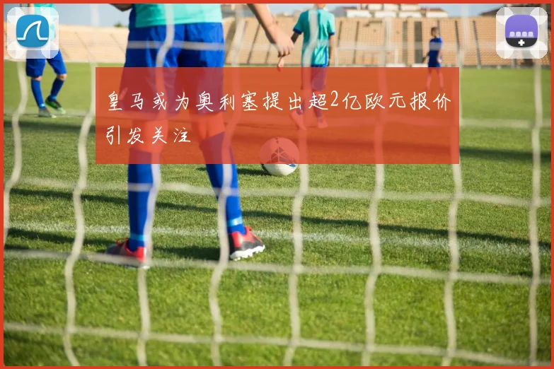 皇马或为奥利塞提出超2亿欧元报价引发关注