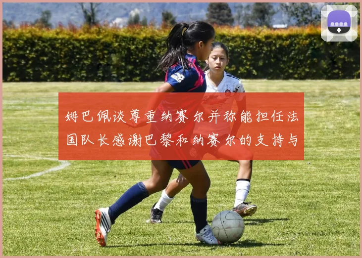 姆巴佩谈尊重纳赛尔并称能担任法国队长感谢巴黎和纳赛尔的支持与帮助