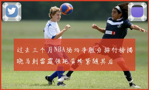 过去三个月NBA场均净胜分排行榜揭晓马刺雷霆领跑黄蜂紧随其后
