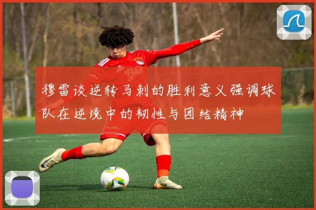 穆雷谈逆转马刺的胜利意义强调球队在逆境中的韧性与团结精神