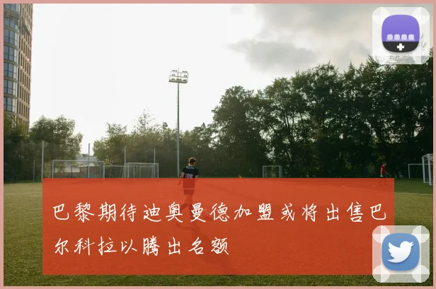 巴黎期待迪奥曼德加盟或将出售巴尔科拉以腾出名额