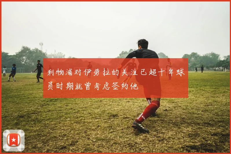 利物浦对伊劳拉的关注已超十年球员时期就曾考虑签约他
