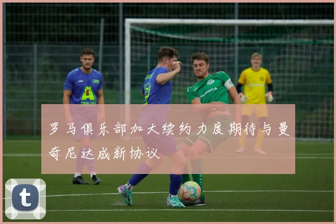罗马俱乐部加大续约力度期待与曼奇尼达成新协议