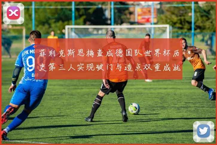 菲利克斯恩梅查成德国队世界杯历史第三人实现破门与造点双重成就
