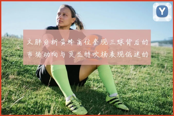 文胖分析黄蜂高位套现三球背后的市场动向与莫兰特吹杨表现低迷的影响