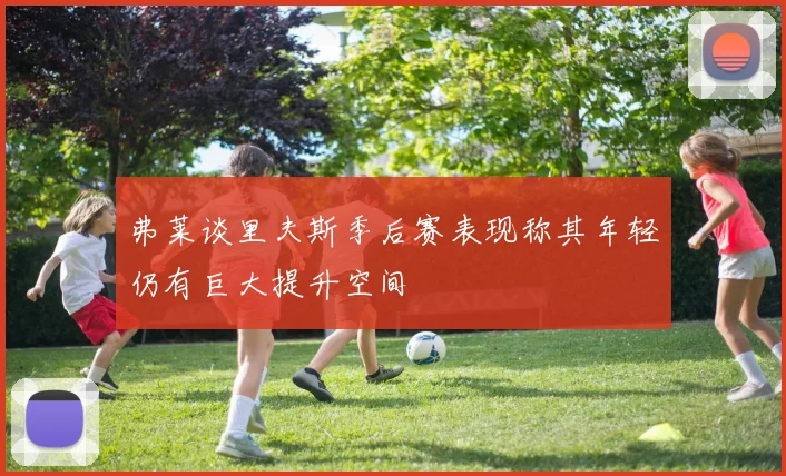 弗莱谈里夫斯季后赛表现称其年轻仍有巨大提升空间