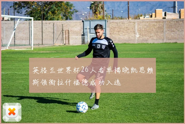 英格兰世界杯26人名单揭晓凯恩赖斯领衔拉什福德成功入选