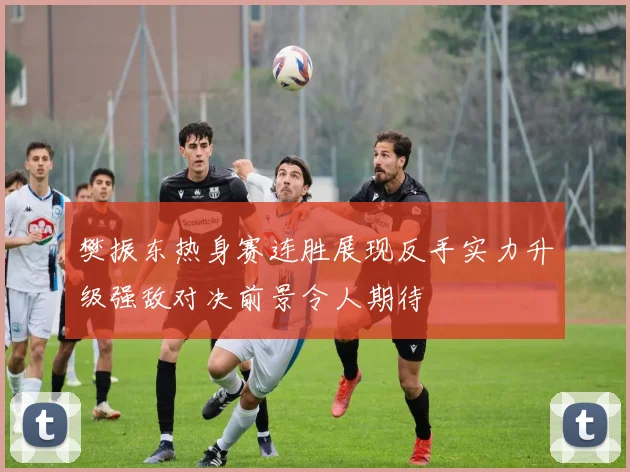 樊振东热身赛连胜展现反手实力升级强敌对决前景令人期待