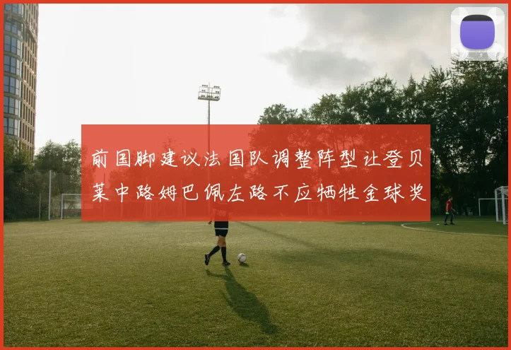 前国脚建议法国队调整阵型让登贝莱中路姆巴佩左路不应牺牲金球奖得主