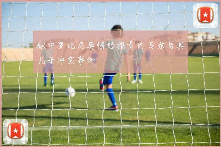 狱中罗比尼奥愤怒指责内马尔与其儿子冲突事件