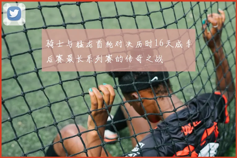 骑士与猛龙首轮对决历时16天成季后赛最长系列赛的传奇之战