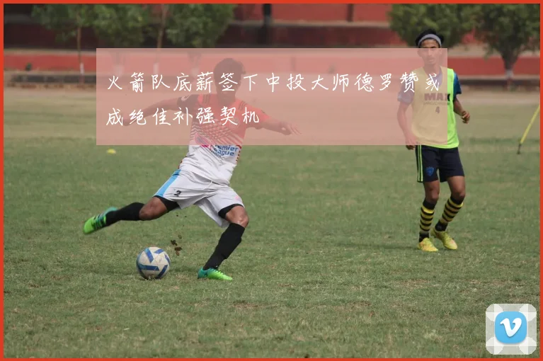 火箭队底薪签下中投大师德罗赞或成绝佳补强契机