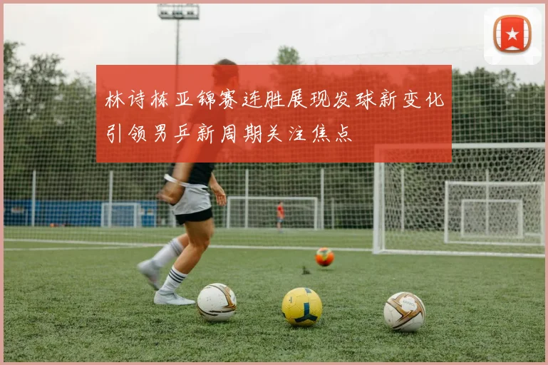 林诗栋亚锦赛连胜展现发球新变化引领男乒新周期关注焦点