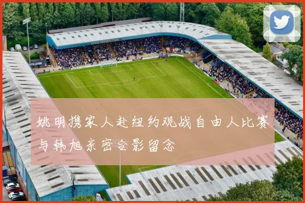 姚明携家人赴纽约观战自由人比赛与韩旭亲密合影留念