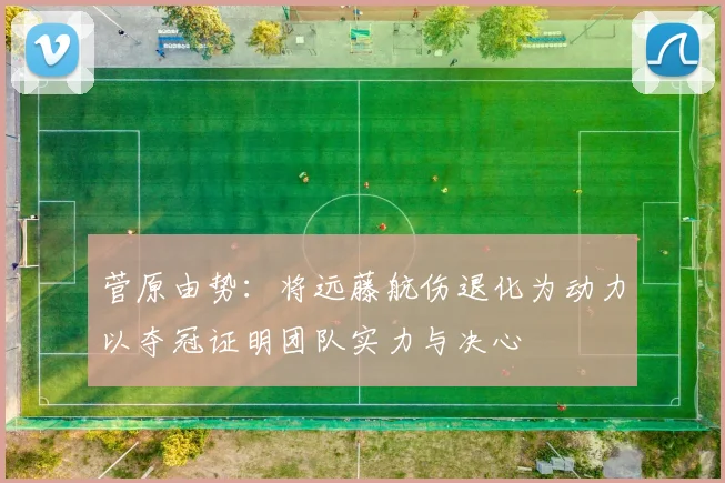 菅原由势：将远藤航伤退化为动力以夺冠证明团队实力与决心