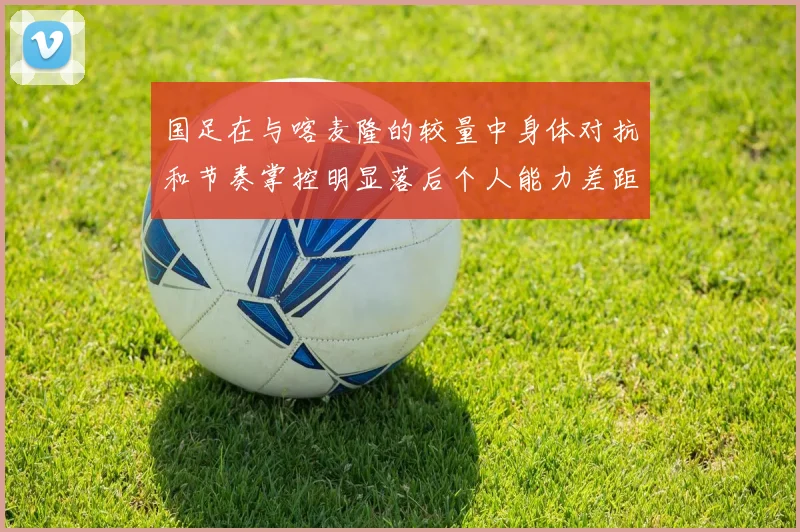 国足在与喀麦隆的较量中身体对抗和节奏掌控明显落后个人能力差距显著