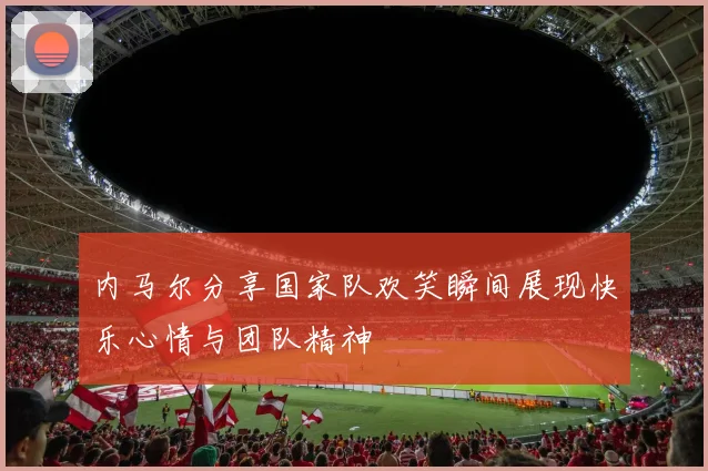 内马尔分享国家队欢笑瞬间展现快乐心情与团队精神