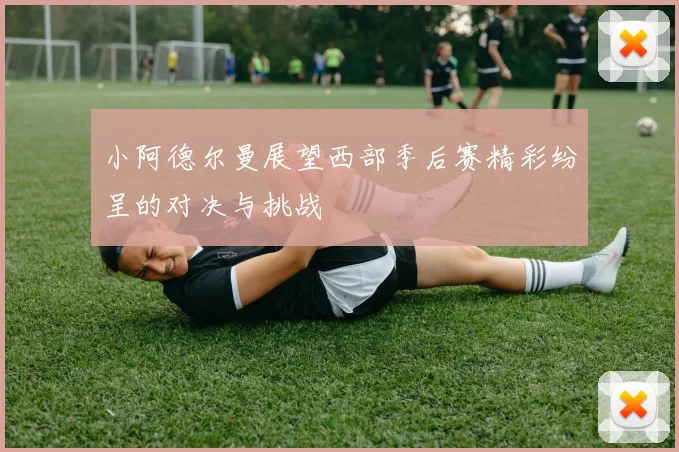 小阿德尔曼展望西部季后赛精彩纷呈的对决与挑战