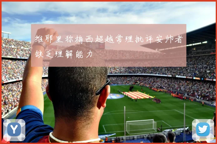 维耶里称梅西超越常理批评安帅者缺乏理解能力
