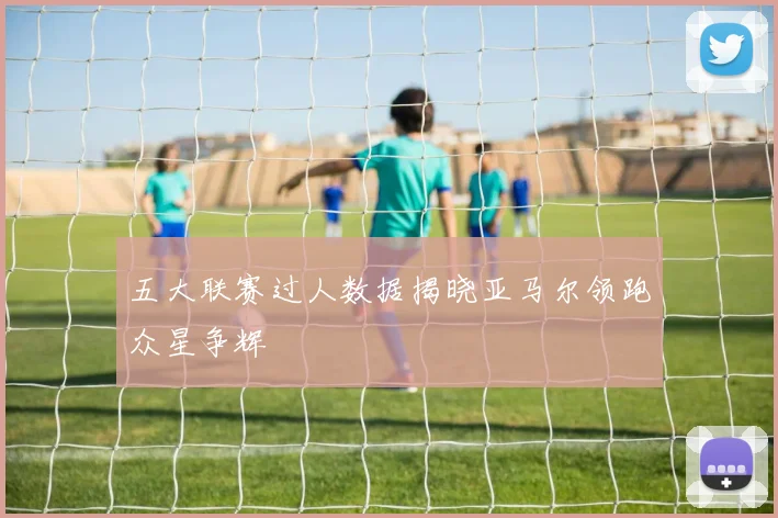 五大联赛过人数据揭晓亚马尔领跑众星争辉