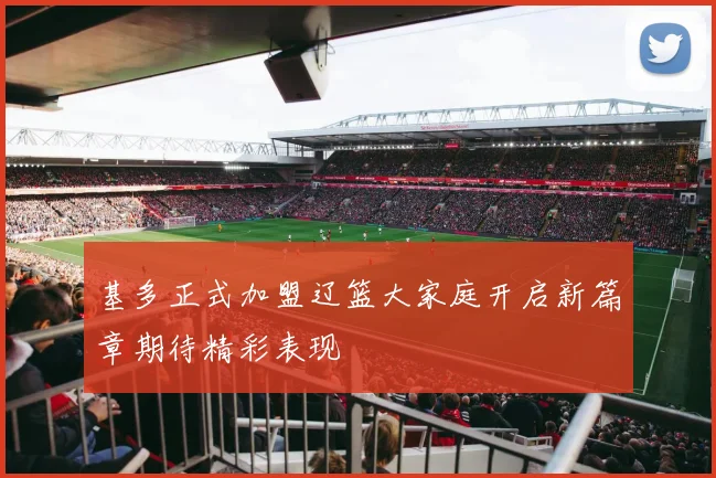 基多正式加盟辽篮大家庭开启新篇章期待精彩表现