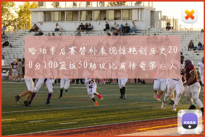 哈珀季后赛替补表现惊艳创历史200分100篮板50助攻比肩传奇第六人