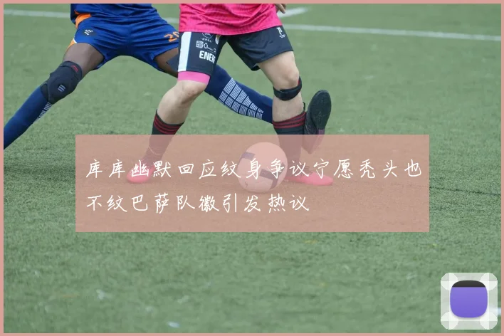 库库幽默回应纹身争议宁愿秃头也不纹巴萨队徽引发热议