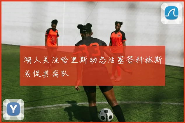 湖人关注哈里斯动态活塞签科林斯或促其离队